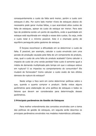 consequentemente o custo da falta será menor, porém o custo com
estoques é alto. Por outro lado manter níveis de estoques abaixo do
necessário pode gerar muitas faltas, o que acarretará altos custos de
falta de estoques, apesar do custo de estoque ser menor. Para este
tipo de problema existe um ponto de equilíbrio, onde a quantidade em
estoque está equilibrada em relação a esses dois custos. Ou seja, onde
o custo total é o mínimo possível. Este é o chamado ponto de
equilíbrio perseguido pelos gestores de estoque.
É forçoso reconhecer a dificuldade em se determinar o custo da
falta. É possível, por exemplo, calcular o custo envolvido com uma
parada de produção causada pela falta de um componente do produto,
mas, qual o custo de uma falta do produto acabado? Como calcular o
impacto de custo de uma venda perdida? Este custo é somente igual a
média de demanda multiplicada pelo tempo em que o estoque esteve
em ruptura? E os impactos no comportamento do consumidor? Ele
mudará de fornecedor? Como calcular o custo exato de tais efeitos
danosos da ruptura do estoque?
Neste artigo o foco será em como determinar políticas sobre o
que, quando e quanto comprar e produzir. Serão vistos alguns
parâmetros para elaboração de uma política de estoques e todos os
fatores que devem ser considerados para determinação desses
parâmetros.
2 Principais parâmetros de Gestão de Estoques
Para melhor entendimento dos conceitos envolvidos com o tema
das políticas de gestão de estoques, em seguida serão descritos os
principais parâmetros envolvidos nos modelos matemáticos utilizados.
 