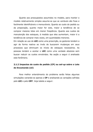 Quanto aos pressupostos assumidos no modelo, para manter o
modelo relativamente simples assume-se que as variáveis são fixas e
facilmente identificáveis e mensuráveis. Quanto ao custo do pedido ou
da preparação, quanto maior for este, maior a tendência de se
comprar maiores lotes em menor freqüência. Quanto aos custos de
manutenção dos estoques, à medida que eles aumentam, maior é a
tendência de comprar mais vezes, em quantidades menores.
Em relação ao uso do LEC como uma prescrição, os gestores tendem a
agir de forma reativa ao invés de buscarem mudanças em seus
processos que diminuam os níveis de estoques necessários. As
pessoas tendem a aceitar o LEC como uma verdade absoluta sem
buscar reduzir os custos envolvidos. Na seção a seguir é analisado
este fenômeno.
2.1.2 Impactos do custo de pedido (CP) ou set-up sobre o Lote
de Encomenda (LE)
Para melhor entendimento do problema serão feitas algumas
simulações variando-se apenas o CP e analisando as variações sofridas
pelo LEC e pelo CRT. Veja tabela a seguir:
 