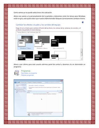 Como vemos ya no puede seleccionar otra ubicación.
Ahora nos vamos a la personalización de la pantalla y notaremos como los temas para Windows
están en gris, esto quiere decir que nuestro Administrador bloqueo correctamente cambiar el tema.
Ahora y por último para este usuario abrimos panel de control y daremos clic en desinstalar un
programa:
 