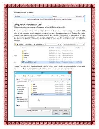 Nótese como nos dice esto:
Configurar un software en la GPO
Esto quiere decir que nuestra política está funcionando correctamente.
Ahora vamos a instalar de manera automática un Software a nuestro usuario pero desde la GPO
esto se logra usando un archivo con formato .msi, en este caso instalaremos Firefox. Para esto
primero una vez descargado nos vamos del lado del servidor y colocamos el software en el lugar
que queramos que se instale, por ejemplo, al ponerlo en una UO se implementará en todos los
usuarios.
Una vez colocado en la ventana de directivas de grupo, en la carpeta directivas y luego en software
le damos en Nuevo y seleccionamos la ruta de donde se encuentra nuestro archivo.
 