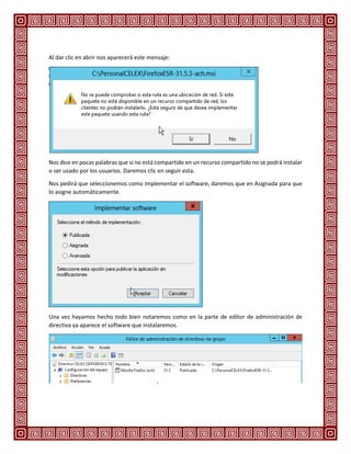 Al dar clic en abrir nos aparecerá este mensaje:
Nos dice en pocas palabras que si no está compartido en un recurso compartido no se podrá instalar
o ser usado por los usuarios. Daremos clic en seguir esta.
Nos pedirá que seleccionemos como implementar el software, daremos que en Asignada para que
lo asigne automáticamente.
Una vez hayamos hecho todo bien notaremos como en la parte de editor de administración de
directiva ya aparece el software que instalaremos.
 