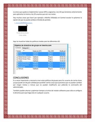 Lo único que queda es implementar nuevas GPO y asignarlas a las UO que teníamos anteriormente
para aplicarles lo mismo a los 20 usuarios que aún nos restan.
Hay muchas cosas que hacer por ejemplo a Martha Villalobos en Control escolar le quitamos la
opción de que no pueda cambiar el fondo de pantalla:
Aquí se muestran todas las políticas creadas para las diferentes UO.
CONCLUSIONES
Es a veces importante y necesario crear estas políticas de grupos para los usuarios de ciertas áreas
ya que puede ser de gran utilidad para prohibir ciertas cosas que queramos que no puedan cambiar
por ningún motivo o incluso que no puedan modificarlo aun pidiendo la contraseña del
administrador.
También pueden ahorrar y optimizar tiempos a la hora de instalar softwares pues sólo se configura
la directiva para que haga esto en cualquier usuario.
 