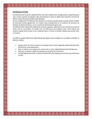 INTRODUCCIÓN
Las Directivas de Grupo (en adelante GPO) permiten implementar configuraciones específicas para
uno o varios usuarios y/o equipos. Nos centraremos en cómo se debe hacer la gestión correcta de
GPO en Active Directory de Microsoft Windows.
Para la configuración de GPO que sólo afecten a un usuario o equipo local se puede utilizar el editor
de directivas locales gpedit.msc. En nuestro caso accederemos en el entorno de Servicios de
Dominio de Active Directory, con la consola de administración gpmc.msc.
Las GPO permiten administrar objetos de usuarios y equipos, aplicando la más restrictiva en caso de
existir más de una política. Se puede usar una GPO para casi cualquier cosa, como indicar qué
usuario o grupo tiene acceso a una unidad de disco, o limitar el tamaño máximo que puede tener
un archivo.
Las GPO se pueden diferenciar dependiendo del objeto al que configuran y se pueden entender en
distintos niveles:
 Equipo Local: tan solo se aplican en el equipo que las tiene asignadas independientemente
del dominio al que pertenezca.
 Sitio: se aplican a los equipos y/o usuarios de un sitio, independientemente del dominio.
 Dominio: se aplican a todos los equipos y/o usuarios de un dominio.
 Unidad Organizativa (OU): se aplican únicamente a los equipos y/o usuarios que pertenecen
a la OU.
 
