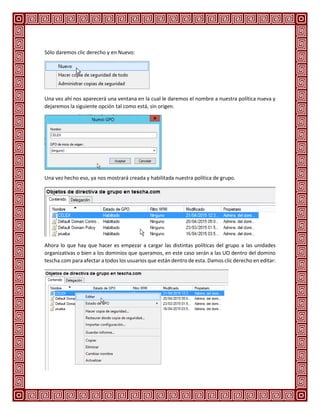 Sólo daremos clic derecho y en Nuevo:
Una vez ahí nos aparecerá una ventana en la cual le daremos el nombre a nuestra política nueva y
dejaremos la siguiente opción tal como está, sin origen.
Una vez hecho eso, ya nos mostrará creada y habilitada nuestra política de grupo.
Ahora lo que hay que hacer es empezar a cargar las distintas políticas del grupo a las unidades
organizativas o bien a los dominios que queramos, en este caso serán a las UO dentro del domino
tescha.com para afectar a todos los usuarios que están dentro de esta. Damos clic derecho en editar:
 