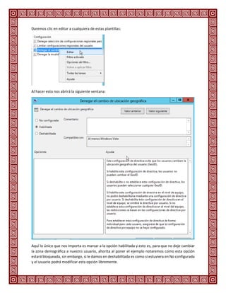 Daremos clic en editar a cualquiera de estas plantillas:
Al hacer esto nos abrirá la siguiente ventana:
Aquí lo único que nos importa es marcar a la opción habilitada y esto es, para que no deje cambiar
la zona demográfica a nuestro usuario, ahorita al poner el ejemplo notaremos como esta opción
estará bloqueada, sin embargo, si le damos en deshabilitada es como si estuviera en No configurada
y el usuario podrá modificar esta opción libremente.
 