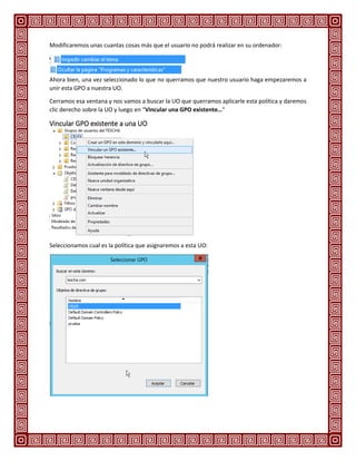 Modificaremos unas cuantas cosas más que el usuario no podrá realizar en su ordenador:
Ahora bien, una vez seleccionado lo que no querramos que nuestro usuario haga empezaremos a
unir esta GPO a nuestra UO.
Cerramos esa ventana y nos vamos a buscar la UO que querramos aplicarle esta política y daremos
clic derecho sobre la UO y luego en “Vincular una GPO existente…”
Vincular GPO existente a una UO
Seleccionamos cual es la política que asignaremos a esta UO:
 