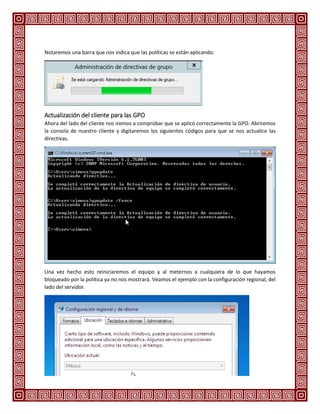 Notaremos una barra que nos indica que las políticas se están aplicando:
Actualización del cliente para las GPO
Ahora del lado del cliente nos iremos a comprobar que se aplicó correctamente la GPO. Abriremos
la consola de nuestro cliente y digitaremos los siguientes códigos para que se nos actualice las
directivas.
Una vez hecho esto reiniciaremos el equipo y al meternos a cualquiera de lo que hayamos
bloqueado por la política ya no nos mostrará. Veamos el ejemplo con la configuración regional, del
lado del servidor.
 