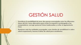GESTIÓN SALUD 
- Considerar la posibilidad de tener dos pausas aconsejadas entre las diferentes 
clases del día, como alternativa para evitar la exposición prolongada a los 
computadores, corregir posturas físicas inadecuadas y evitar el agotamiento 
físico. 
- Gestionar ante las entidades encargadas, unas charlas de sensibilización sobre 
salud ocupacional y buenos hábitos de salud para estudiantes. 
 