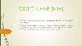 GESTIÓN AMBIENTAL 
- Promover el uso adecuado de los equipos con el fin de evitar altos gasto 
de energía. 
- Compartir videos que promuevan la conservación del medio ambiente: 
manejo de los residuos, formas de reciclaje, ahorro de agua y energía, 
etc.para sensibilizar a los miembros de la comunidad. 
 