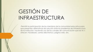 GESTIÓN DE 
INFRAESTRUCTURA 
-Permitir la participación de los miembros de la comunidad educativa para 
que presenten alternativas de solución ante los problemas de infraestructura 
de la institución, haciendo uso de los canales de comunicación que las tic’s 
ofrecen: Facebook, correo electrónico, página web, etc. 
 