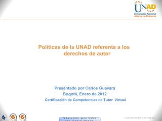 Políticas de la UNAD referente a los
           derechos de autor




       Presentado por Carlos Guevara
           Bogotá, Enero de 2012
  Certificación de Competencias de Tutor Virtual



                                               FI-GQ-GCMU-004-015 V. 000-27-08-2011
 
