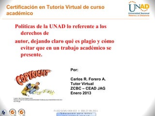 Certificación en Tutoría Virtual de curso
académico

    Políticas de la UNAD lo referente a los
      derechos de
    autor, dejando claro qué es plagio y cómo
      evitar que en un trabajo académico se
      presente.

                                                                        Por:

                                                                        Carlos R. Forero A.
                                                                        Tutor Virtual
                                                                        ZCBC – CEAD JAG
                                                                        Enero 2013
   Fuente: http://3.bp.blogspot.com/-
   RZGCo3_9cr8/Te7Jr6hZzpI/AAAAAAAAAB4/1lhbMUzkJGs/s1600/DERECHOS+DE+
   AUTOR.jpg




                                                         FI-GQ-GCMU-004-015 V. 000-27-08-2011
 