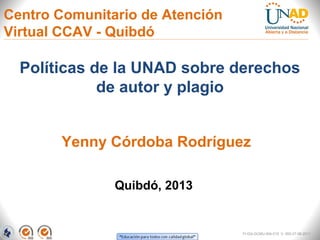 Centro Comunitario de Atención
Virtual CCAV - Quibdó

  Políticas de la UNAD sobre derechos
             de autor y plagio


       Yenny Córdoba Rodríguez

               Quibdó, 2013


                                 FI-GQ-GCMU-004-015 V. 000-27-08-2011
 