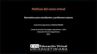 Políticas del curso virtual
Normativa para estudiantes y profesores tutores
Universitaria Agustiniana UNIAGUSTINIANA
Centro de Estudios Tecnológicos Agustiniano – CETA
Educación Virtual Uniagustiniana
2016.
 