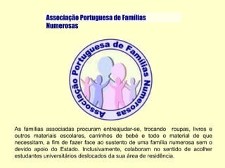    Associação Portuguesa de FamíliasNumerosasAs famílias associadas procuram entreajudar-se, trocando  roupas, livros e outros materiais escolares, carrinhos de bebé e todo o material de que necessitam, a fim de fazer face ao sustento de uma família numerosa sem o devido apoio do Estado. Inclusivamente, colaboram no sentido de acolher estudantes universitários deslocados da sua área de residência.Aconselhamento conjugal e familiarFeliz NatalInverno demográfico: Que respostas?Concurso de presépios"Roe" em Portugal