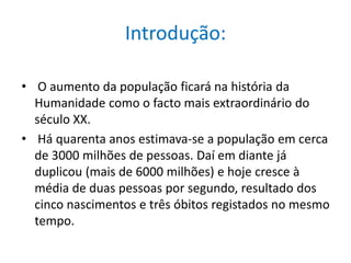 Introdução: O aumento da população ficará na história da Humanidade como o facto mais extraordinário do século XX. Há quarenta anos estimava-se a população em cerca de 3000 milhões de pessoas. Daí em diante já duplicou (mais de 6000 milhões) e hoje cresce à média de duas pessoas por segundo, resultado dos cinco nascimentos e três óbitos registados no mesmo tempo.
