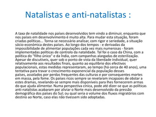 Natalistas e anti-natalistas :A taxa de natalidade nos países desenvolvidos tem vindo a diminuir, enquanto que nos países em desenvolvimento é muito alta. Para mudar esta situação, foram criadas políticas... Torna-se necessário analisar, com rigor e seriedade, a situação sócio-económica destes países. Ao longo dos tempos - e derivadas da impossibilidade de alimentar populações cada vez mais numerosas - foram implementadas políticas de controlo da natalidade. Tal foi o caso da China, com a política do "filho único" e da Índia, com campanhas alargadas de esterilização. Apesar de discutíveis, quer sob o ponto de vista da liberdade individual, quer relativamente aos resultados finais, quanto ao equilíbrio dos efectivos populacionais, estas medidas representaram, ao tempo (há cerca de 40 anos), uma tentativa para travar o crescimento exponencial da população desses países, assolados por perdas frequentes das culturas e por consequentes mortes em massa, pela fome. Os países ricos sempre se revelaram incapazes de obstar a estes dramas, revelando-se sempre mais disponíveis para lhes fornecerem armas do que ajuda alimentar. Numa perspectiva cínica, pode até dizer-se que as políticas anti-natalistas acabaram por aliviar o Norte mais desenvolvido da pressão demográfica dos países do Sul; ou qual seria o volume dos fluxos migratórios com destino ao Norte, caso elas não tivessem sido adoptadas.