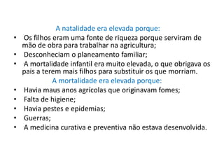                         A natalidade era elevada porque: Os filhos eram uma fonte de riqueza porque serviram de mão de obra para trabalhar na agricultura; Desconheciam o planeamento familiar; A mortalidade infantil era muito elevada, o que obrigava os pais a terem mais filhos para substituir os que morriam.A mortalidade era elevada porque: Havia maus anos agrícolas que originavam fomes; Falta de higiene; Havia pestes e epidemias; Guerras; A medicina curativa e preventiva não estava desenvolvida.
