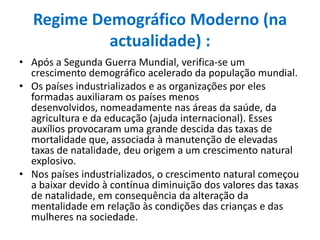 Regime Demográfico Moderno (na actualidade) :Após a Segunda Guerra Mundial, verifica-se um crescimento demográfico acelerado da população mundial.Os países industrializados e as organizações por eles formadas auxiliaram os países menos desenvolvidos, nomeadamente nas áreas da saúde, da agricultura e da educação (ajuda internacional). Esses auxílios provocaram uma grande descida das taxas de mortalidade que, associada à manutenção de elevadas taxas de natalidade, deu origem a um crescimento natural explosivo.Nos países industrializados, o crescimento natural começou a baixar devido à contínua diminuição dos valores das taxas de natalidade, em consequência da alteração da mentalidade em relação às condições das crianças e das mulheres na sociedade.