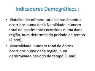 Indicadores Demográficos : Natalidade: número total de nascimentos ocorridos numa dada Natalidade: número total de nascimentos ocorridos numa dada região, num determinado período de tempo (1 ano). Mortalidade: número total de óbitos ocorridos numa dada região, num determinado período de tempo (1 ano).