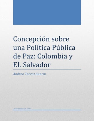 Concepcion sobre
una Política Publica
de Paz: Colombia y
EL Salvador
Andrea Torres Guarín




Noviembre de 2012
 