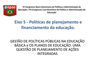 GESTÃO DE POLÍTICAS PÚBLICAS NA EDUCAÇÃO
BÁSICA e OS PLANOS DE EDUCAÇÃO: UMA
QUESTÃO DE PLANEJAMENTO DE AÇÕES
INTEGRADAS
IV Congresso Ibero-Americano de Política e Administração da
Educação / VII Congresso Luso Brasileiro de Política e Administração da
Educação
Eixo 5 - Políticas de planejamento e
financiamento da educação.
 