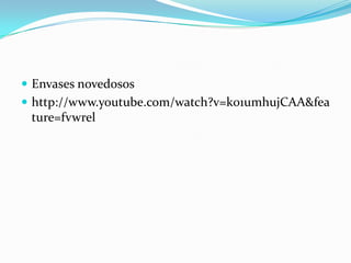  Envases novedosos
 http://www.youtube.com/watch?v=k01umhujCAA&fea
 ture=fvwrel
 