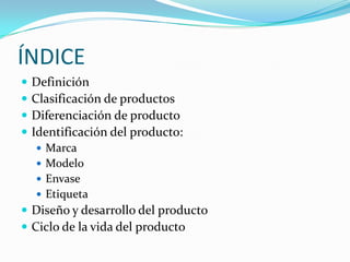 ÍNDICE
   Definición
   Clasificación de productos
   Diferenciación de producto
   Identificación del producto:
     Marca
     Modelo
     Envase
     Etiqueta
 Diseño y desarrollo del producto
 Ciclo de la vida del producto
 
