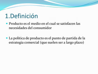 1.Definición
 Producto es el medio en el cual se satisfacen las
  necesidades del consumidor

 La política de producto es el punto de partida de la
  estrategia comercial (que suelen ser a largo plazo)
 
