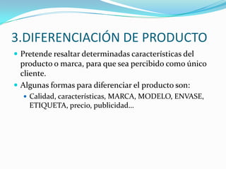 3.DIFERENCIACIÓN DE PRODUCTO
 Pretende resaltar determinadas características del
  producto o marca, para que sea percibido como único
  cliente.
 Algunas formas para diferenciar el producto son:
   Calidad, características, MARCA, MODELO, ENVASE,
    ETIQUETA, precio, publicidad…
 