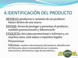 4.IDENTIFICACIÓN DEL PRODUCTO
MODELO: productos o variantes de un producto
  básico dentro de una marca
ENVASE: forma de proteger y presentar el producto,
  también promocionarlo y diferenciarlo
ETIQUETA: sirve para promocionar e informar y, en
  muchos casos, está sujeta a requisitos legales
- Promocionar
- Informar: nombre o denominación del producto, identificación
  del fabricante, plazo recomendado de uso o consumo,
  instrucciones, advertencias, lugar de procedencia….
 