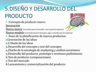 5.DISEÑO Y DESARROLLO DEL
PRODUCTO
 Concepto de producto nuevo:
Innovación
Nueva marca (conocido para el mercado, nuevo para la empresa)
Nuevo modelo (conocido para el mercado y algo conocido para la empresa)
 Fases de la planificación de nuevos productos:
1.Generación de las ideas
2.Cribado de las ideas
3.Desarrollo del concepto y test del concepto
4.Diseño de la estrategia de marketing y análisis económico
5.Desarrollo del producto: prototipo o versiones preliminares
6.Test de producto (comparaciones)
7.Test del mercado
8.Lanzamiento y comercialización del producto
 