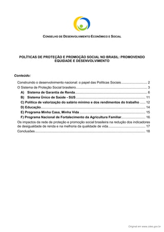 Original em www.cdes.gov.br
CONSELHO DE DESENVOLVIMENTO ECONÔMICO E SOCIAL
POLÍTICAS DE PROTEÇÃO E PROMOÇÃO SOCIAL NO BRASIL: PROMOVENDO
EQUIDADE E DESENVOLVIMENTO
Conteúdo:
Construindo o desenvolvimento nacional: o papel das Políticas Sociais............................ 2
O Sistema de Proteção Social brasileiro............................................................................. 3
A) Sistema de Garantia de Renda.............................................................................. 6
B) Sistema Único de Saúde - SUS........................................................................... 11
C) Política de valorização do salário mínimo e dos rendimentos do trabalho ...... 12
D) Educação................................................................................................................. 14
E) Programa Minha Casa, Minha Vida ....................................................................... 15
F) Programa Nacional de Fortalecimento da Agricultura Familiar.......................... 16
Os impactos da rede de proteção e promoção social brasileira na redução dos indicadores
de desigualdade de renda e na melhoria da qualidade de vida........................................ 17
Conclusões ....................................................................................................................... 18
 