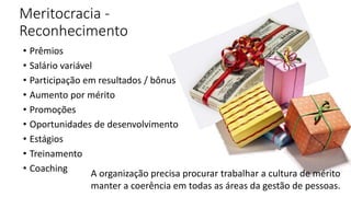 Meritocracia -
Reconhecimento
• Prêmios
• Salário variável
• Participação em resultados / bônus
• Aumento por mérito
• Promoções
• Oportunidades de desenvolvimento
• Estágios
• Treinamento
• Coaching A organização precisa procurar trabalhar a cultura de mérito
manter a coerência em todas as áreas da gestão de pessoas.
 