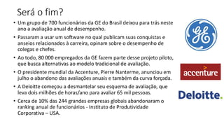 Será o fim?
• Um grupo de 700 funcionários da GE do Brasil deixou para trás neste
ano a avaliação anual de desempenho.
• Passaram a usar um software no qual publicam suas conquistas e
anseios relacionados à carreira, opinam sobre o desempenho de
colegas e chefes.
• Ao todo, 80 000 empregados da GE fazem parte desse projeto piloto,
que busca alternativas ao modelo tradicional de avaliação.
• O presidente mundial da Accenture, Pierre Nanterme, anunciou em
julho o abandono das avaliações anuais e também da curva forçada.
• A Deloitte começou a desmantelar seu esquema de avaliação, que
leva dois milhões de horas/ano para avaliar 65 mil pessoas.
• Cerca de 10% das 244 grandes empresas globais abandonaram o
ranking anual de funcionários - Instituto de Produtividade
Corporativa – USA.
 