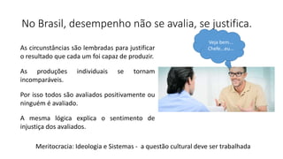 No Brasil, desempenho não se avalia, se justifica.
As circunstâncias são lembradas para justificar
o resultado que cada um foi capaz de produzir.
As produções individuais se tornam
incomparáveis.
Por isso todos são avaliados positivamente ou
ninguém é avaliado.
A mesma lógica explica o sentimento de
injustiça dos avaliados.
Veja bem...
Chefe...eu...
Meritocracia: Ideologia e Sistemas - a questão cultural deve ser trabalhada
 