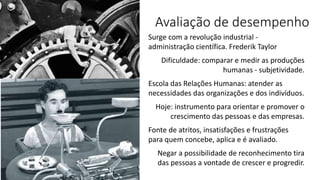 Avaliação de desempenho
Surge com a revolução industrial -
administração científica. Frederik Taylor
Dificuldade: comparar e medir as produções
humanas - subjetividade.
Escola das Relações Humanas: atender as
necessidades das organizações e dos indivíduos.
Hoje: instrumento para orientar e promover o
crescimento das pessoas e das empresas.
Fonte de atritos, insatisfações e frustrações
para quem concebe, aplica e é avaliado.
Negar a possibilidade de reconhecimento tira
das pessoas a vontade de crescer e progredir.
 