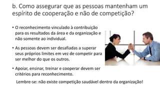 b. Como assegurar que as pessoas mantenham um
espírito de cooperação e não de competição?
• O reconhecimento vinculado à contribuição
para os resultados da área e da organização e
não somente ao individual.
• As pessoas devem ser desafiadas a superar
seus próprios limites em vez de competir para
ser melhor do que os outros.
• Apoiar, ensinar, treinar e cooperar devem ser
critérios para reconhecimento.
Lembre-se: não existe competição saudável dentro da organização!
 