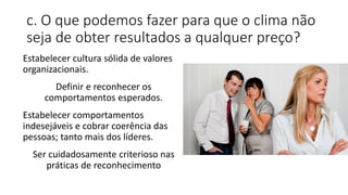c. O que podemos fazer para que o clima não
seja de obter resultados a qualquer preço?
Estabelecer cultura sólida de valores
organizacionais.
Definir e reconhecer os
comportamentos esperados.
Estabelecer comportamentos
indesejáveis e cobrar coerência das
pessoas; tanto mais dos líderes.
Ser cuidadosamente criterioso nas
práticas de reconhecimento
 