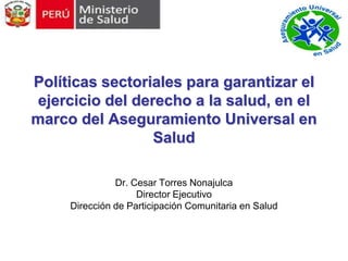 Políticas sectoriales para garantizar el
 ejercicio del derecho a la salud, en el
marco del Aseguramiento Universal en
                  Salud

               Dr. Cesar Torres Nonajulca
                    Director Ejecutivo
     Dirección de Participación Comunitaria en Salud
 