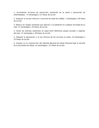 1. Incrementar acciones de protección, promoción de la salud y prevención de
enfermedades. •7 estrategias y 51 líneas de acción
2. Asegurar el acceso efectivo a servicios de salud de calidad. 7 estrategias y 40 líneas
de acción.
3. Reducir los riesgos sanitarios que afectan a la población en cualquier actividad de su
vida. •7 estrategias y 34 líneas de acción
4. Cerrar las brechas existentes en salud entre diferentes grupos sociales y regiones
del país. •7 estrategias y 38 líneas de acción
5. Asegurar la generación y el uso efectivo de los recursos en salud. •4 estrategias y
25 líneas de acción
6. Avanzar en la construcción del Sistema Nacional de Salud Universal bajo la rectoría
de la Secretaría de Salud. •5 estrategias y 37 líneas de acción
 