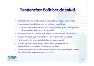 1111
 Ampliación de las funciones del Estado para regular y coordinar.
 Expansión de los objetivos de las políticas y políticas:
 mayor descentralización, más integralidad y gradual delegación
de autoridad a agentes no estatales.
 Subordinación de la política de salud a otros ámbitos de decisión.
 Nuevos arreglos que involucran al sector privado y las ONGs.
 Participación de la sociedad civil en temas de salud.
 Marcos legales y normativos del sistema para productos
farmacéuticos, vacunas y tecnologías médicas.
 Países industrializados adoptan estándares similares de políticas en
financiamiento, organización y gerencia.
Tendencias: PolTendencias: Polííticas de saludticas de salud
 