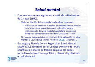 22
Salud mentalSalud mental
 Enormes avances en legislación a partir de la Declaración
de Caracas (1990).
 Mejora y difusión de los estándares globales y regionales:
 Protección de derechos humanos ha influenciado los avances
en la restructuración de los servicios de salud mental,
evolucionando del viejo modelo hospitalario a un nuevo
modelo de salud mental comunitario vinculado a la APS.
 Ejemplo de buena práctica en el campo de la legislación en salud
mental: la Ley de Salud Mental / número 26.657 (Argentina).
 Estrategia y Plan de Acción Regional en Salud Mental
(2009-2020) adoptada por el Consejo Directivo de la OPS
(2009) crea el marco de trabajo para que los países
formulen o fortalezcan su políticas, planes y legislaciones
en salud mental.
 
