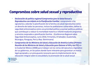 27
Compromisos sobre salud sexual y reproductivaCompromisos sobre salud sexual y reproductiva
 Declaración de política regional Compromiso para la Salud Sexual y
Reproductiva con énfasis en la Planificación Familiar: compromete a los
signatarios a abordar la planificación de la familia y la salud reproductiva como
un derecho de todas las personas, incluso las poblaciones vulnerables; define la
seguridad anticonceptiva como una prioridad política y avanzar políticas públicas
que contribuyan a reducir la mortalidad materna e infantil mediante programas
y servicios mejorados e planificación familiar. (Conferencia Regional sobre
Seguridad Anticonceptiva, Junio 2010, Firmantes, El Salvador, Guatemala,
Nicaragua, Paraguay, Perú y Rep. Dominicana)
 Compromiso de los Ministros de Salud y Educación de América Latina (Primera
Reunión de los Ministros de Salud y Educación para Detener el VIH y las ITS) en
la Ciudad de México (2008) para trabajar con las ramas del ejecutivo y legislativo
de sus gobiernos, en los países donde fuere relevante para garantizar un marco
legal apropiado y un presupuesto necesario para la implementación de la
educación integral sobre la sexualidad y la promoción de la salud sexual
 