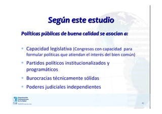 41
SegSegúún este estudion este estudio
PolPolííticas pticas púúblicas de buena calidad se asocian a:blicas de buena calidad se asocian a:
 Capacidad legislativa (Congresos con capacidad para
formular políticas que atiendan el interés del bien común)
 Partidos políticos institucionalizados y
programáticos
 Burocracias técnicamente sólidas
 Poderes judiciales independientes
 