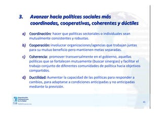 45
3.3. Avanzar hacia polAvanzar hacia polííticas sociales mticas sociales mááss
coordinadas,coordinadas, cooperativas, coherentescooperativas, coherentes y dy dúúctilesctiles
a)a) CoordinaciCoordinacióónn:: hacer que políticas sectoriales o individuales sean
mutualmente consistentes y robustas.
b)b) CooperaciCooperacióónn:: involucrar organizaciones/agencias que trabajan juntas
para su mutuo beneficio pero mantienen metas separadas.
c)c) Coherencia:Coherencia: promover transversalmente en el gobierno, aquellas
políticas que se fortalecen mutuamente (buscar sinergias) y facilitar el
trabajo conjunto de diferentes comunidades de política hacia objetivos
compartidos.
d)d) DuctilidadDuctilidad:: Aumentar la capacidad de las políticas para responder a
cambios, para adaptarse a condiciones anticipadas y no anticipadas
mediante la previsión.
 