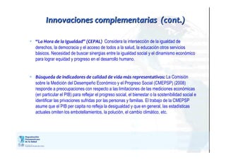  “La Hora de la Igualdad” (CEPAL) Considera la intersección de la igualdad de
derechos, la democracia y el acceso de todos a la salud, la educación otros servicios
básicos. Necesidad de buscar sinergias entre la igualdad social y el dinamismo económico
para lograr equidad y progreso en el desarrollo humano.
 Búsqueda de indicadores de calidad de vida más representativos: La Comisión
sobre la Medición del Desempeño Económico y el Progreso Social (CMEPSP) (2008)
responde a preocupaciones con respecto a las limitaciones de las mediciones económicas
(en particular el PIB) para reflejar el progreso social, el bienestar o la sostenibilidad social e
identificar las privaciones sufridas por las personas y familias. El trabajo de la CMEPSP
asume que el PIB per capita no refleja la desigualdad y que en general, las estadísticas
actuales omiten los embotellamientos, la polución, el cambio climático, etc.
Innovaciones complementarias (c0nt.)Innovaciones complementarias (c0nt.)
 