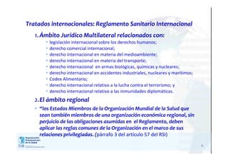9
Tratados internacionales: Reglamento Sanitario Internacional
1.Ámbito Jurídico Multilateral relacionados con:
 legislación internacional sobre los derechos humanos;
 derecho comercial internacional;
 derecho internacional en materia del medioambiente;
 derecho internacional en materia del transporte;
 derecho internacional en armas biológicas, químicas y nucleares;
 derecho internacional en accidentes industriales, nucleares y marítimos;
 Codex Alimentario;
 derecho internacional relativo a la lucha contra el terrorismo; y
 derecho internacional relativo a las inmunidades diplomáticas.
2.El ámbito regional
 “los Estados Miembros de la Organización Mundial de la Salud que
sean también miembros de una organización económica regional, sin
perjuicio de las obligaciones asumidas en el Reglamento, deben
aplicar las reglas comunes de la Organización en el marco de sus
relaciones privilegiadas. (párrafo 3 del artículo 57 del RSI)
 