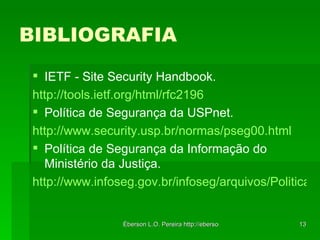BIBLIOGRAFIA IETF - Site Security Handbook. http://tools.ietf.org/html/rfc2196   Política de Segurança da USPnet. http://www.security.usp.br/normas/pseg00.html   Política de Segurança da Informação do Ministério da Justiça. http://www.infoseg.gov.br/infoseg/arquivos/Politica%20de%20SI_MJ.pdf 