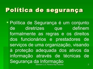 Política de segurança Política de Segurança é um conjunto de diretrizes que definem formalmente as regras e os direitos dos funcionários e prestadores de serviços de uma organização, visando à proteção adequada dos ativos da informação através de técnicas de Segurança da Informação 